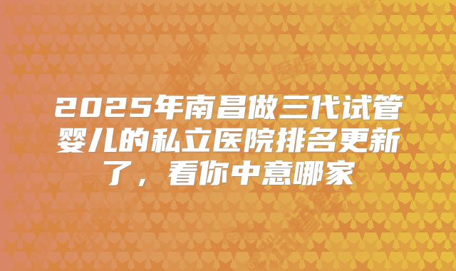 2025年南昌做三代试管婴儿的私立医院排名更新了，看你中意哪家