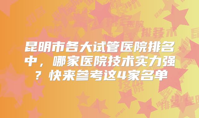 昆明市各大试管医院排名中，哪家医院技术实力强？快来参考这4家名单