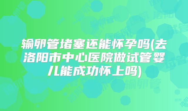 输卵管堵塞还能怀孕吗(去洛阳市中心医院做试管婴儿能成功怀上吗)