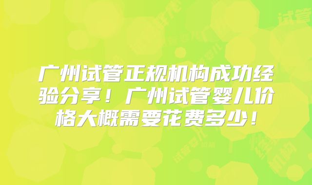 广州试管正规机构成功经验分享！广州试管婴儿价格大概需要花费多少！