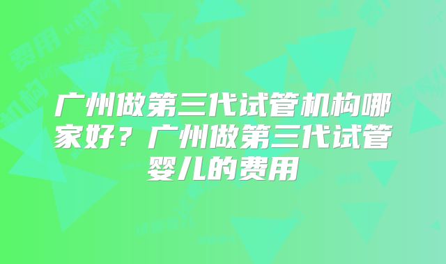 广州做第三代试管机构哪家好？广州做第三代试管婴儿的费用