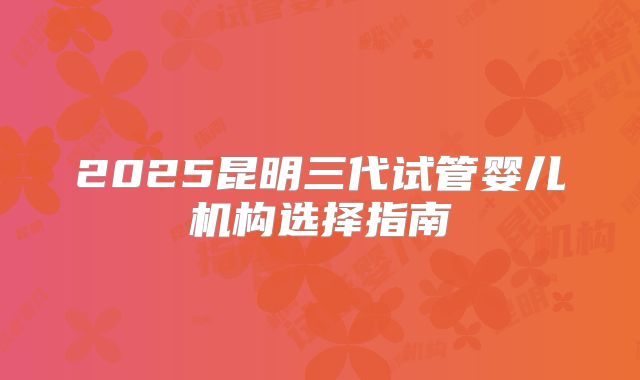 2025昆明三代试管婴儿机构选择指南