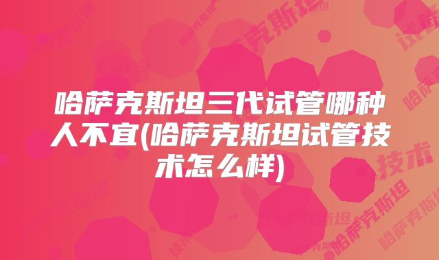 哈萨克斯坦三代试管哪种人不宜(哈萨克斯坦试管技术怎么样)