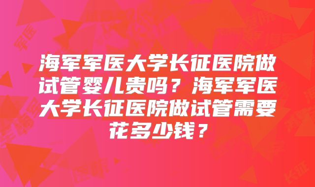海军军医大学长征医院做试管婴儿贵吗？海军军医大学长征医院做试管需要花多少钱？