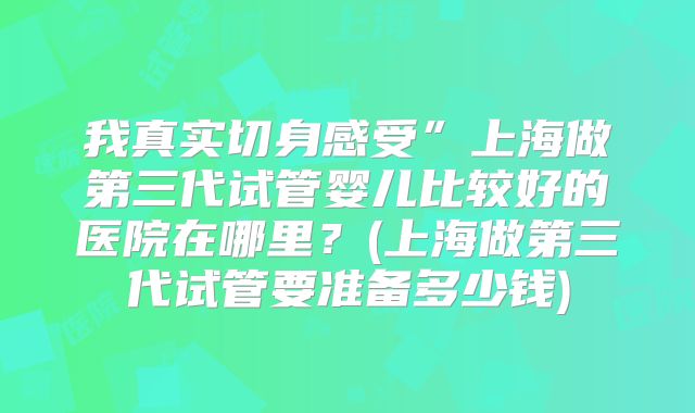 我真实切身感受”上海做第三代试管婴儿比较好的医院在哪里？(上海做第三代试管要准备多少钱)