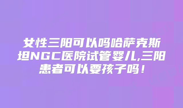 女性三阳可以吗哈萨克斯坦NGC医院试管婴儿,三阳患者可以要孩子吗！
