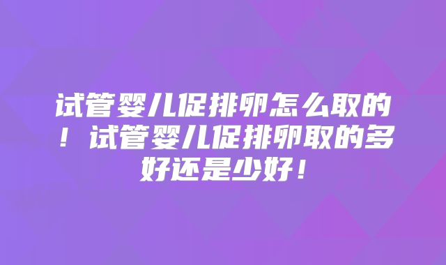 试管婴儿促排卵怎么取的！试管婴儿促排卵取的多好还是少好！