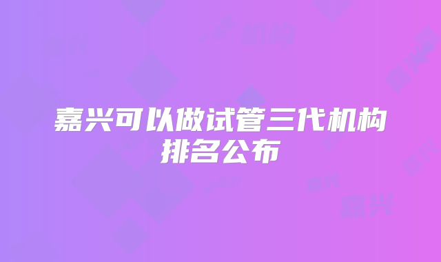 嘉兴可以做试管三代机构排名公布