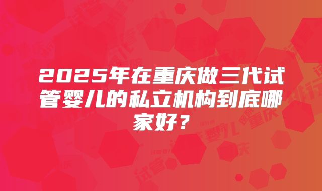 2025年在重庆做三代试管婴儿的私立机构到底哪家好？
