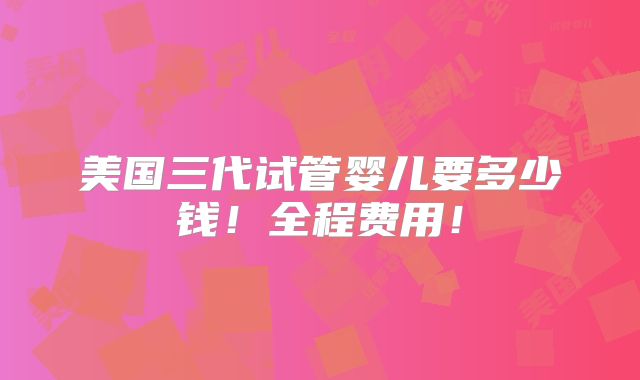 美国三代试管婴儿要多少钱！全程费用！