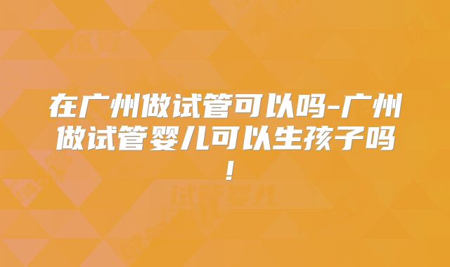 在广州做试管可以吗-广州做试管婴儿可以生孩子吗！