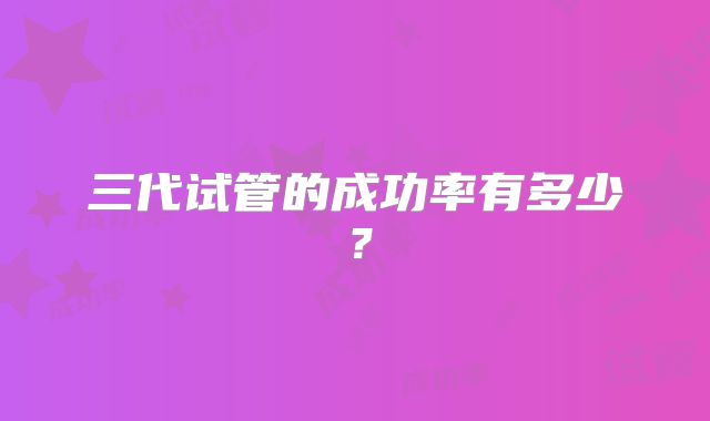 三代试管的成功率有多少？