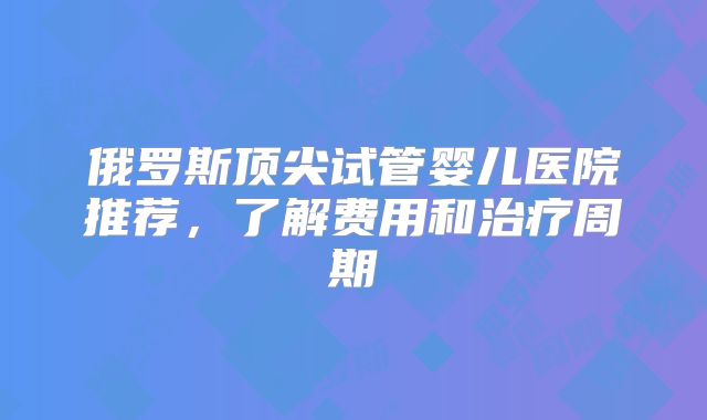 俄罗斯顶尖试管婴儿医院推荐，了解费用和治疗周期