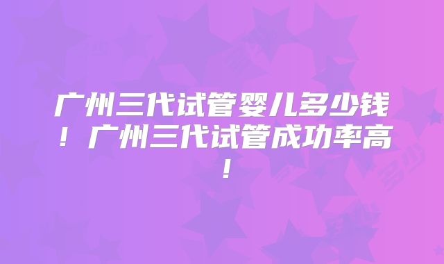 广州三代试管婴儿多少钱！广州三代试管成功率高！