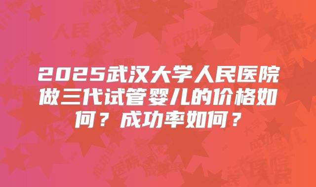 2025武汉大学人民医院做三代试管婴儿的价格如何?成功率如何?