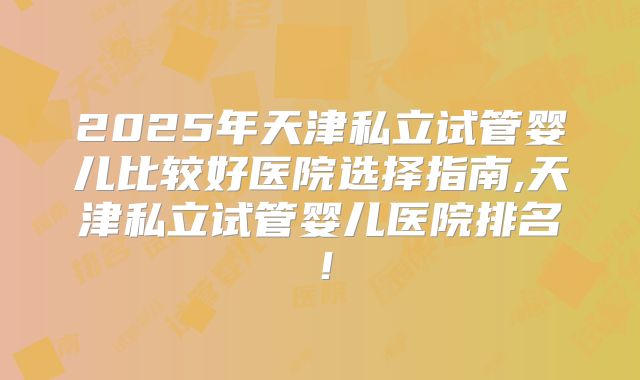 2025年天津私立试管婴儿比较好医院选择指南,天津私立试管婴儿医院排名!