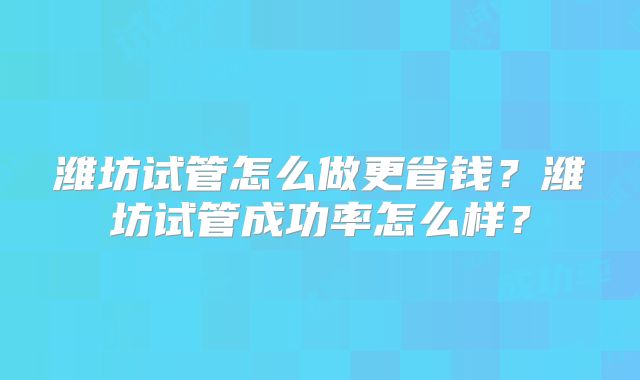 潍坊试管怎么做更省钱？潍坊试管成功率怎么样？