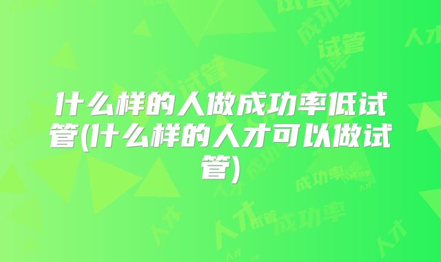 什么样的人做成功率低试管(什么样的人才可以做试管)