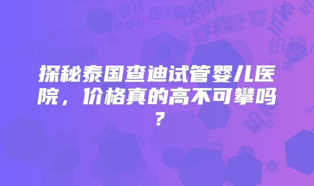 探秘泰国查迪试管婴儿医院，价格真的高不可攀吗？