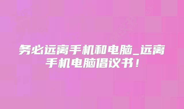 务必远离手机和电脑_远离手机电脑倡议书！