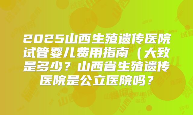 2025山西生殖遗传医院试管婴儿费用指南（大致是多少？山西省生殖遗传医院是公立医院吗？