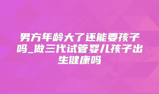 男方年龄大了还能要孩子吗_做三代试管婴儿孩子出生健康吗