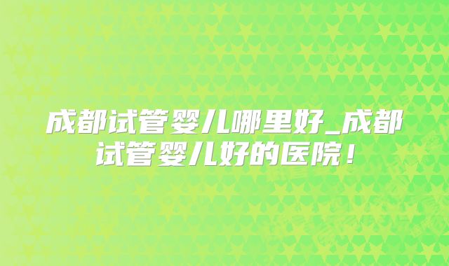 成都试管婴儿哪里好_成都试管婴儿好的医院！