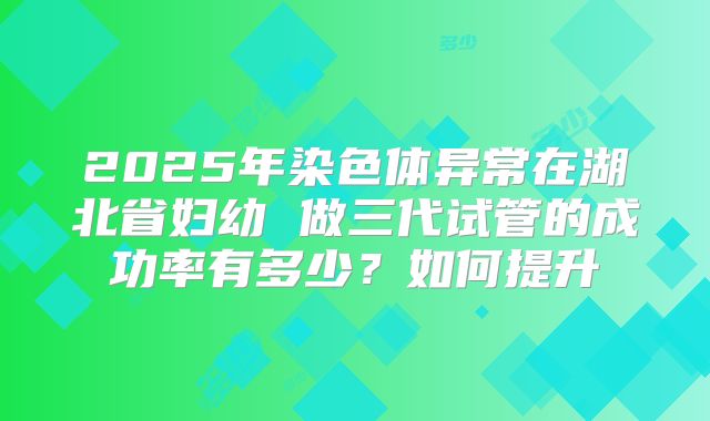 2025年染色体异常在湖北省妇幼 做三代试管的成功率有多少？如何提升