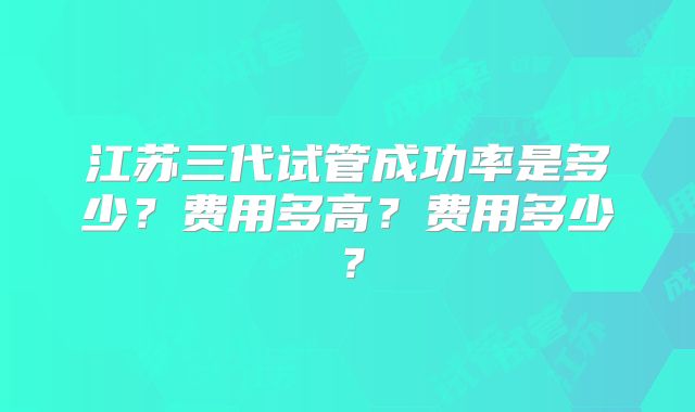 江苏三代试管成功率是多少？费用多高？费用多少？