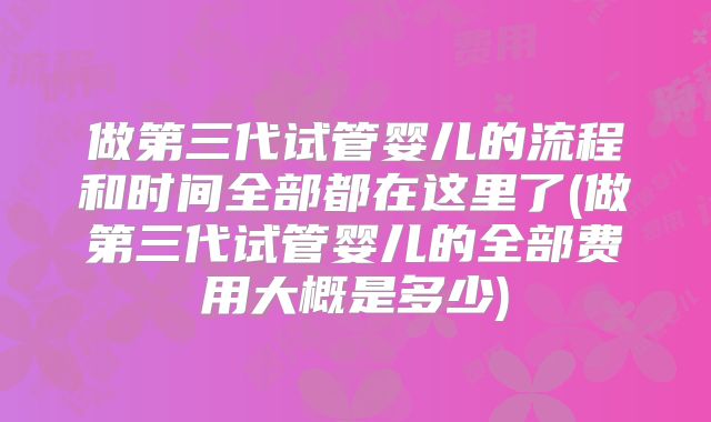 做第三代试管婴儿的流程和时间全部都在这里了(做第三代试管婴儿的全部费用大概是多少)