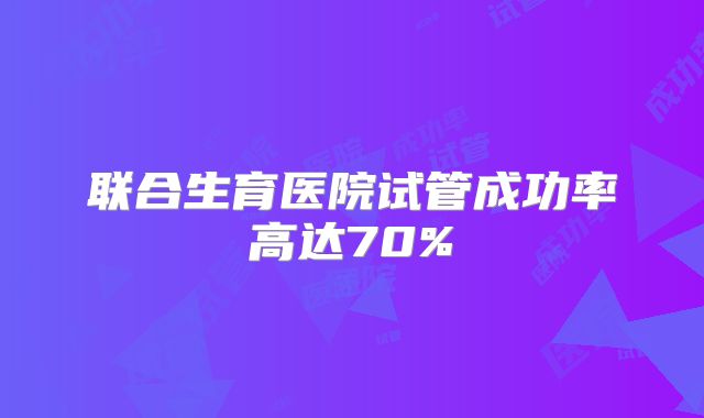 联合生育医院试管成功率高达70%
