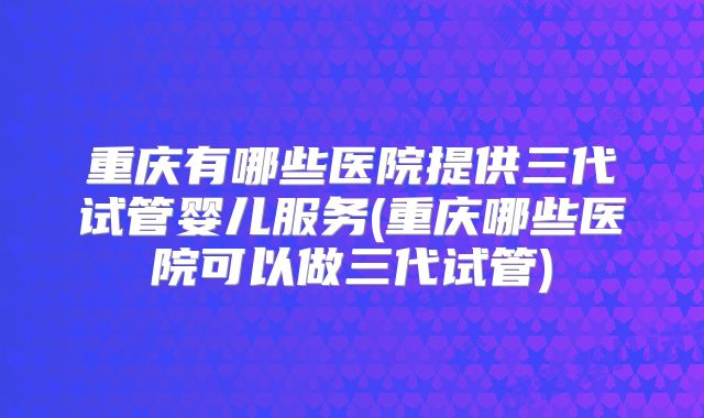 重庆有哪些医院提供三代试管婴儿服务(重庆哪些医院可以做三代试管)