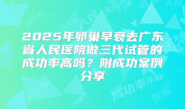 2025年卵巢早衰去广东省人民医院做三代试管的成功率高吗?附成功案例分享