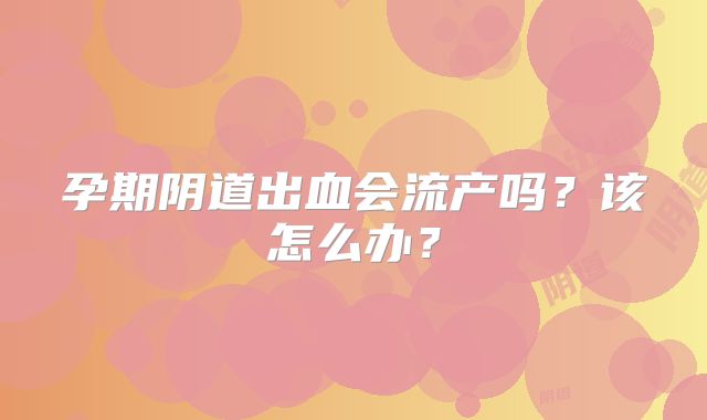 孕期阴道出血会流产吗？该怎么办？