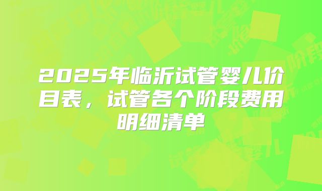 2025年临沂试管婴儿价目表,试管各个阶段费用明细清单