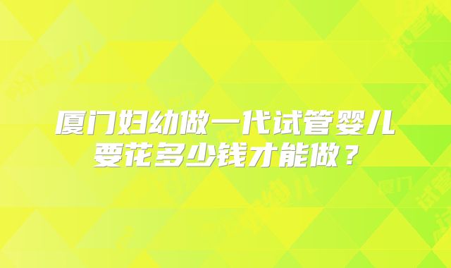 厦门妇幼做一代试管婴儿要花多少钱才能做？