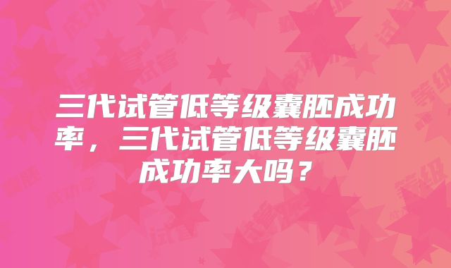 三代试管低等级囊胚成功率,三代试管低等级囊胚成功率大吗?