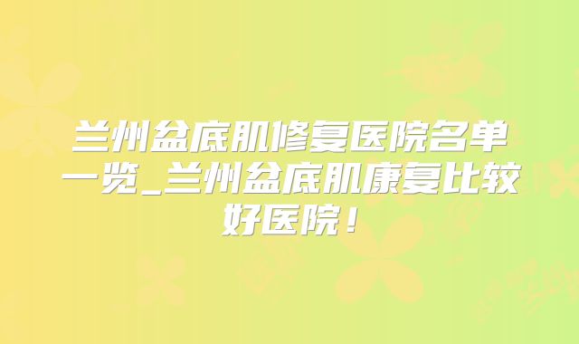 兰州盆底肌修复医院名单一览_兰州盆底肌康复比较好医院！