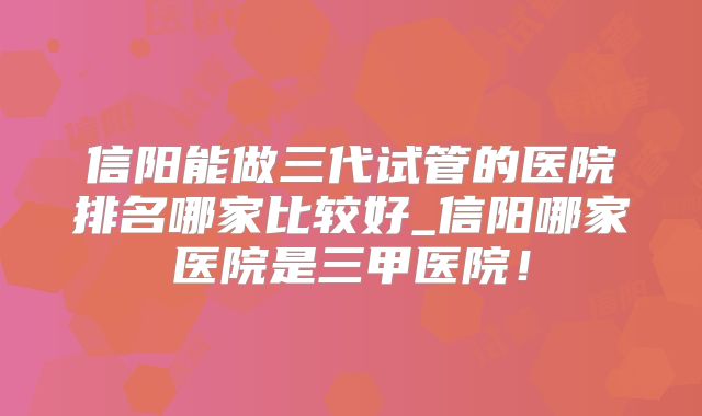 信阳能做三代试管的医院排名哪家比较好_信阳哪家医院是三甲医院!