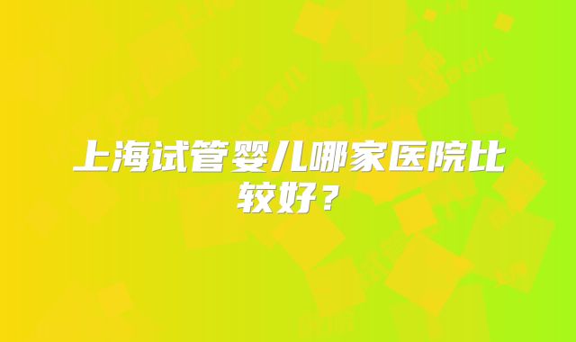 上海试管婴儿哪家医院比较好?