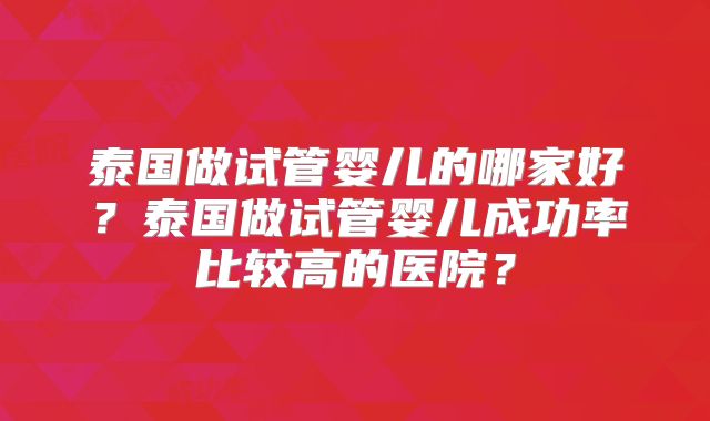 泰国做试管婴儿的哪家好？泰国做试管婴儿成功率比较高的医院？