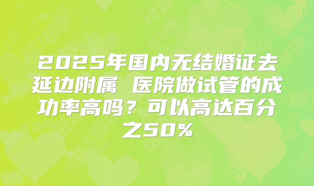 2025年国内无结婚证去延边附属 医院做试管的成功率高吗？可以高达百分之50%
