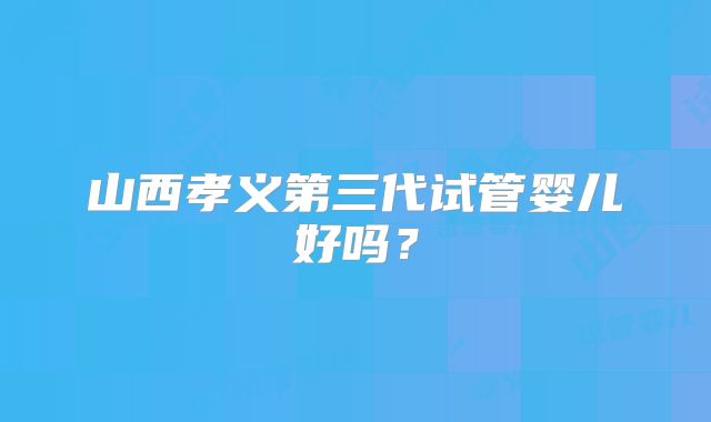 山西孝义第三代试管婴儿好吗？