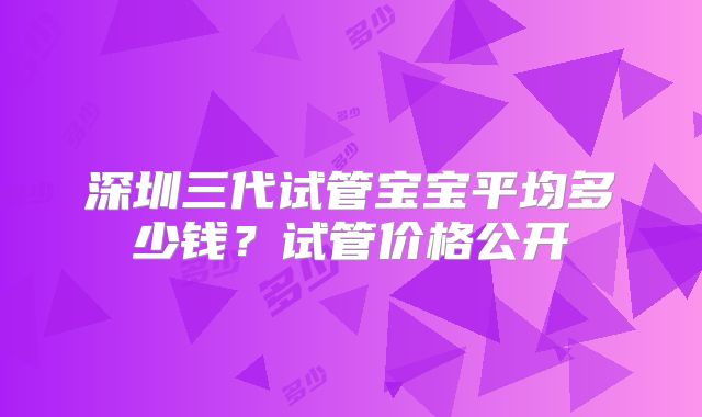 深圳三代试管宝宝平均多少钱？试管价格公开