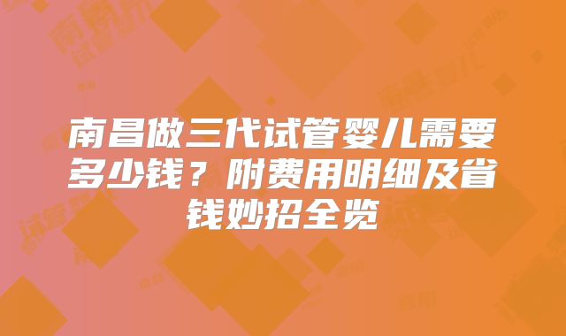 南昌做三代试管婴儿需要多少钱？附费用明细及省钱妙招全览