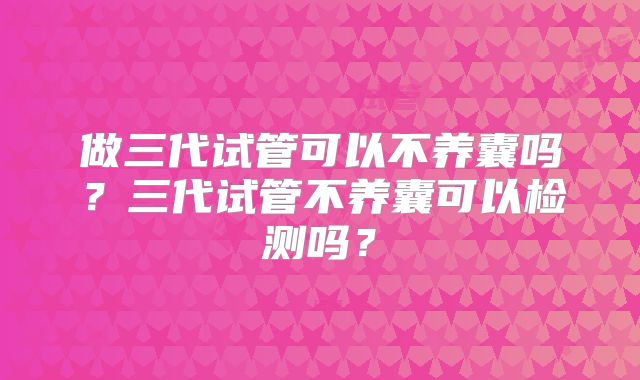 做三代试管可以不养囊吗？三代试管不养囊可以检测吗？