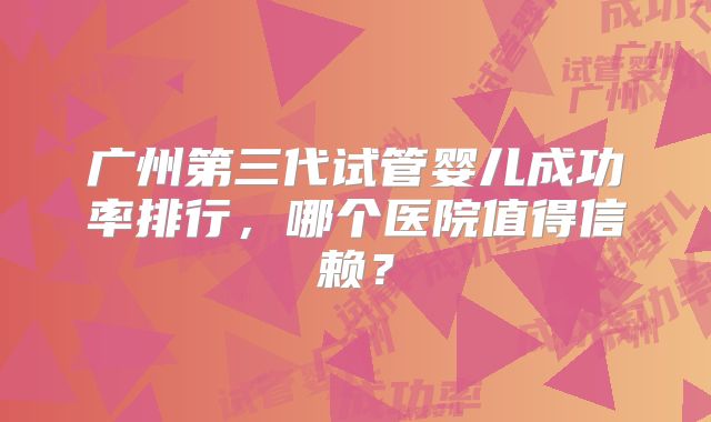 广州第三代试管婴儿成功率排行,哪个医院值得信赖?