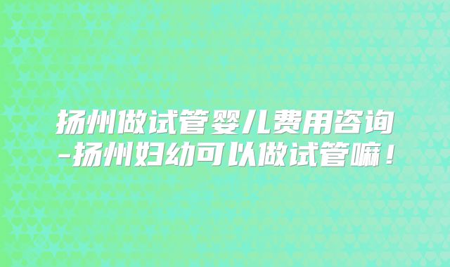 扬州做试管婴儿费用咨询-扬州妇幼可以做试管嘛！