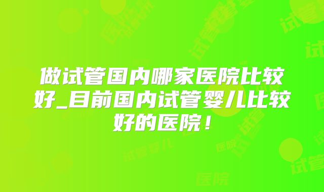 做试管国内哪家医院比较好_目前国内试管婴儿比较好的医院！