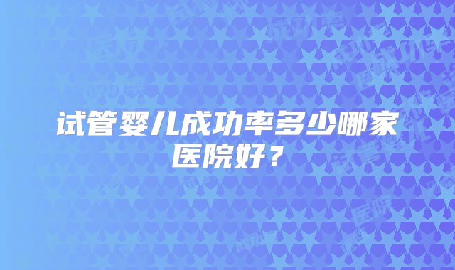 试管婴儿成功率多少哪家医院好?